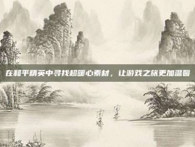 在和平精英中寻找超暖心素材，让游戏之旅更加温馨