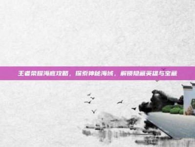 王者荣耀海底攻略，探索神秘海域，解锁隐藏英雄与宝藏