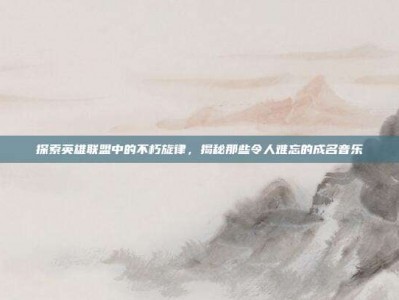 探索英雄联盟中的不朽旋律，揭秘那些令人难忘的成名音乐