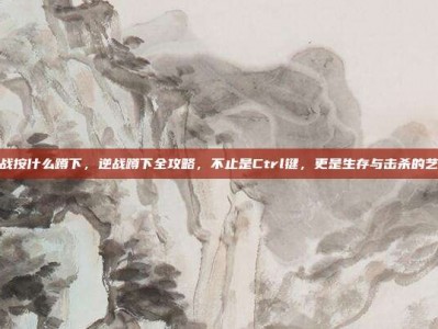 逆战按什么蹲下，逆战蹲下全攻略，不止是Ctrl键，更是生存与击杀的艺术