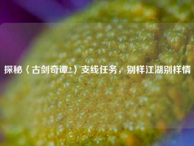 探秘〈古剑奇谭2〉支线任务，别样江湖别样情