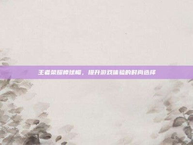 王者荣耀棒球帽，提升游戏体验的时尚选择