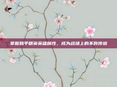 掌握和平精英英雄属性，成为战场上的不败传说