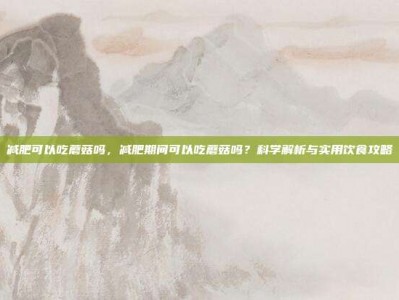 减肥可以吃蘑菇吗，减肥期间可以吃蘑菇吗？科学解析与实用饮食攻略
