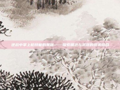 逆战中掌上枪技能的奥秘——探索角色与武器的完美结合