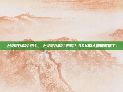 上火可以喝牛奶么，上火可以喝牛奶吗？90%的人都理解错了！