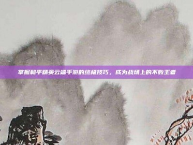 掌握和平精英云端手游的终极技巧，成为战场上的不败王者