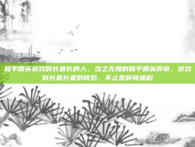 和平精英游戏时长最长的人，当之无愧的和平精英肝帝，游戏时长最长者的背后，不止是时间堆积