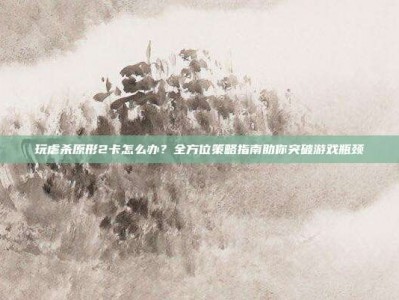 玩虐杀原形2卡怎么办？全方位策略指南助你突破游戏瓶颈