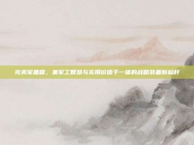完美军备箱，集军工智慧与实用价值于一体的战略装备新标杆
