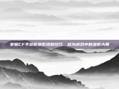 掌握CF手游枪变形视频技巧，成为游戏中的变形大师