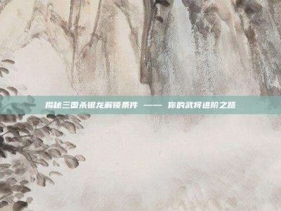 揭秘三国杀银龙解锁条件 —— 你的武将进阶之路