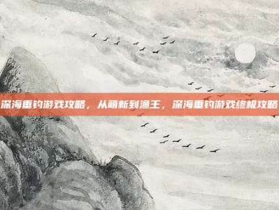 深海垂钓游戏攻略，从萌新到渔王，深海垂钓游戏终极攻略