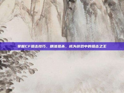 掌握CF狙击技巧，精准狙杀，成为游戏中的狙击之王