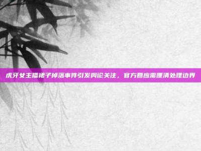 虎牙女主播裙子掉落事件引发舆论关注，官方回应需厘清处理边界