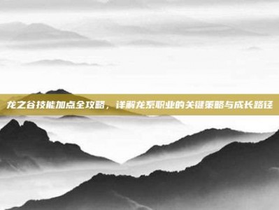 龙之谷技能加点全攻略，详解龙系职业的关键策略与成长路径