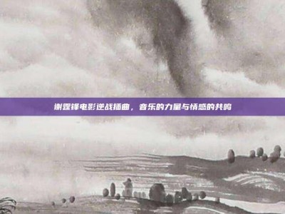 谢霆锋电影逆战插曲，音乐的力量与情感的共鸣