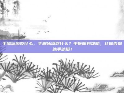手脚冰凉吃什么，手脚冰凉吃什么？中医暖身攻略，让你告别冰手冰脚！