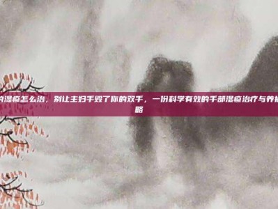 手上的湿疹怎么治，别让主妇手毁了你的双手，一份科学有效的手部湿疹治疗与养护全攻略