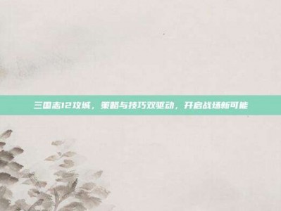 三国志12攻城，策略与技巧双驱动，开启战场新可能