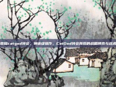王者荣耀catgod转会，神谕级操作，CatGod转会背后的战略博弈与战术启示
