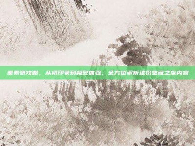 秦素妍攻略，从初印象到极致体验，全方位解析这份宝藏之旅内容