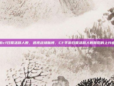 手游cf日常活跃人数，透视战场脉搏，CF手游日常活跃人数背后的上分密码