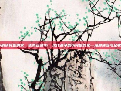 cod16剧情完整的家，使命召唤16，现代战争剧情完整的家—深度体验与全收集攻略