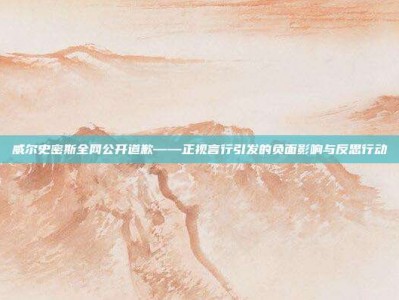 威尔史密斯全网公开道歉——正视言行引发的负面影响与反思行动