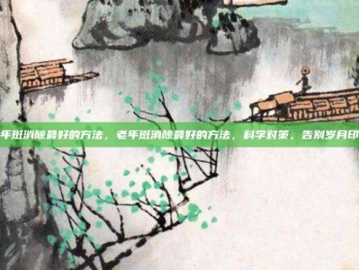 老年斑消除最好的方法，老年斑消除最好的方法，科学对策，告别岁月印记