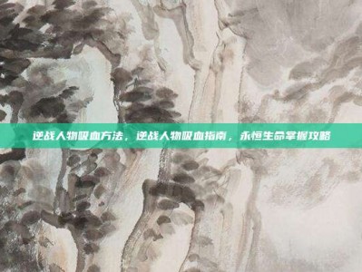 逆战人物吸血方法，逆战人物吸血指南，永恒生命掌握攻略