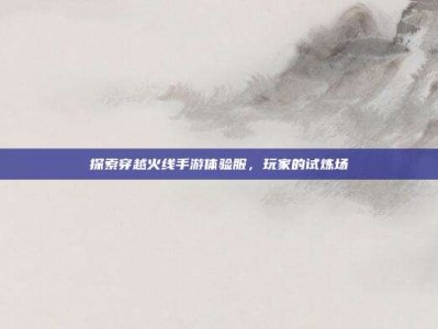 探索穿越火线手游体验服，玩家的试炼场