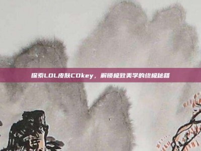 探索LOL皮肤CDkey，解锁极致美学的终极秘籍