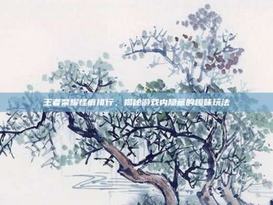王者荣耀怪癖排行，揭秘游戏内隐藏的趣味玩法