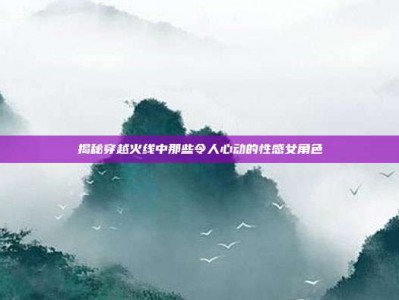 揭秘穿越火线中那些令人心动的性感女角色