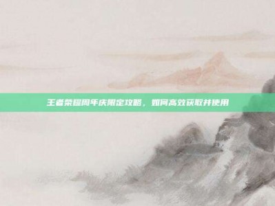 王者荣耀周年庆限定攻略，如何高效获取并使用