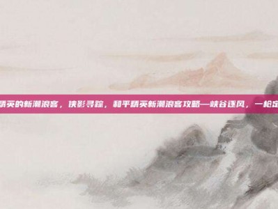 和平精英的新潮浪客，侠影寻踪，和平精英新潮浪客攻略—峡谷逐风，一枪定乾坤