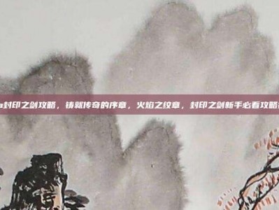 gba封印之剑攻略，铸就传奇的序章，火焰之纹章，封印之剑新手必看攻略指南