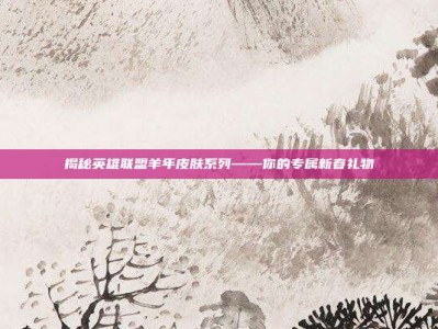 揭秘英雄联盟羊年皮肤系列——你的专属新春礼物