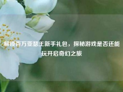解锁百万亚瑟王新手礼包，探秘游戏是否还能玩开启奇幻之旅