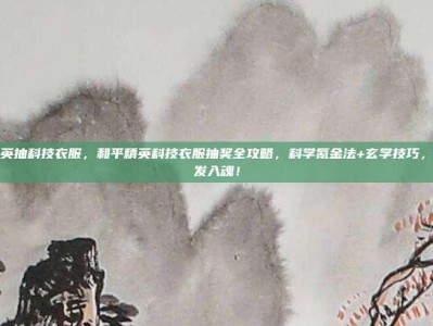 和平精英抽科技衣服，和平精英科技衣服抽奖全攻略，科学氪金法+玄学技巧，助你一发入魂！