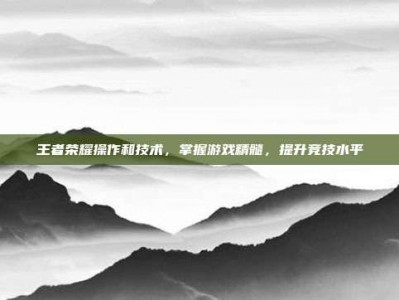 王者荣耀操作和技术，掌握游戏精髓，提升竞技水平