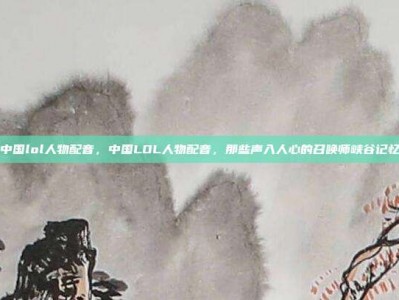 中国lol人物配音，中国LOL人物配音，那些声入人心的召唤师峡谷记忆