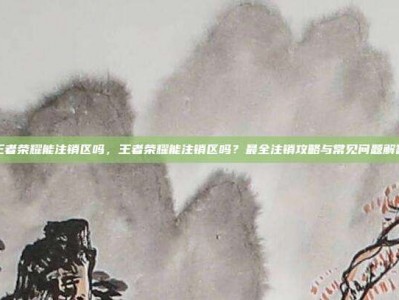 王者荣耀能注销区吗，王者荣耀能注销区吗？最全注销攻略与常见问题解答