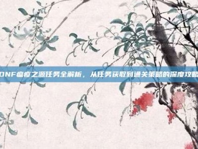 DNF瘟疫之源任务全解析，从任务获取到通关策略的深度攻略
