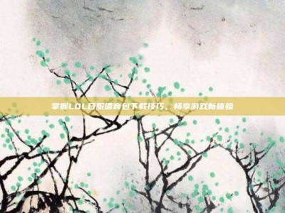 掌握LOL日服语音包下载技巧，畅享游戏新体验