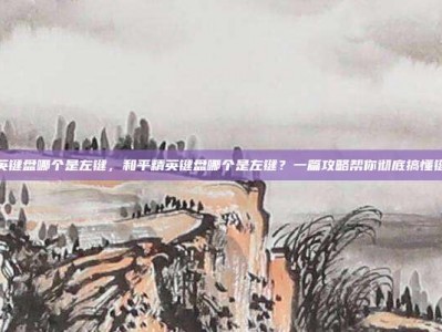 和平精英键盘哪个是左键，和平精英键盘哪个是左键？一篇攻略帮你彻底搞懂键位设置