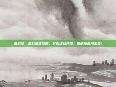 逆战酷，逆战酷炫攻略，掌握这些神技，做战场最潮王者！