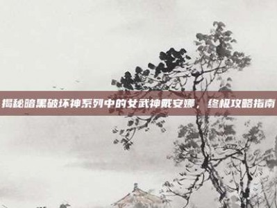 揭秘暗黑破坏神系列中的女武神戴安娜，终极攻略指南