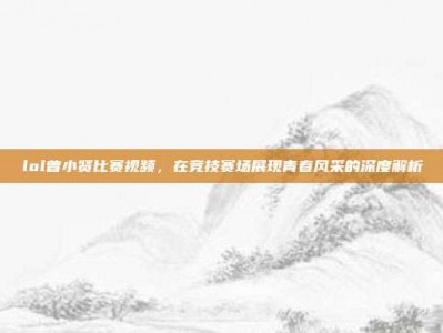 lol曾小贤比赛视频，在竞技赛场展现青春风采的深度解析